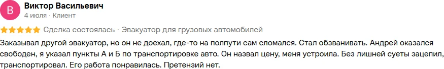 Отзыв на Авито, Виктор Васильевич, 4 июля, 5 из 5: «Заказывал другой эвакуатор, но он не доехал, где-то на полпути сам сломался. Стал обзванивать. Андрей оказался свободен, я указал пункты А и Б по транспортировке авто. Он назвал цену, меня устроила. Без лишней суеты зацепил, транспортировал. Его работа понравилась. Претензий нет.»